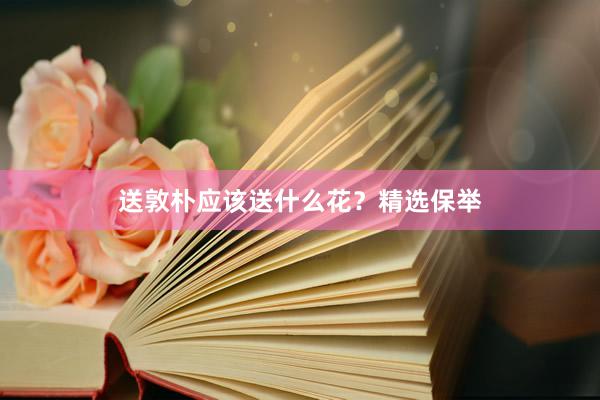 送敦朴应该送什么花？精选保举