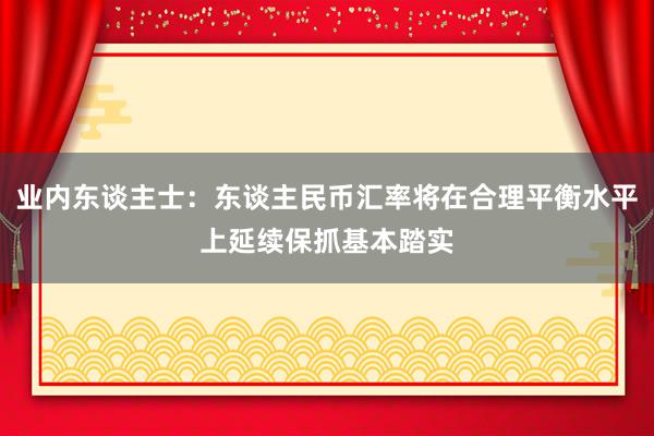 业内东谈主士:东谈主民币汇率将在合理平衡水平上延续保抓基本踏实
